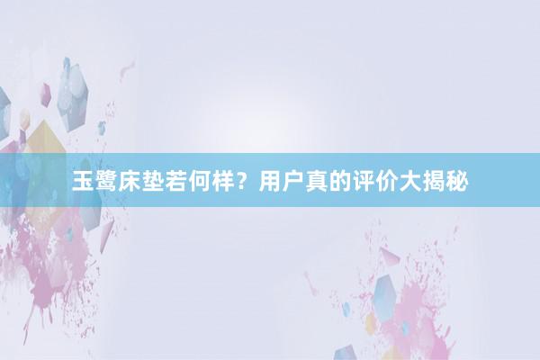 玉鹭床垫若何样？用户真的评价大揭秘