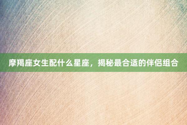 摩羯座女生配什么星座，揭秘最合适的伴侣组合