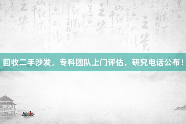 回收二手沙发，专科团队上门评估，研究电话公布！