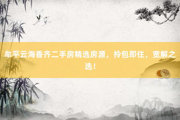 牟平云海香齐二手房精选房源，拎包即住，宽解之选！