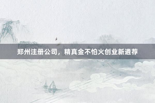 郑州注册公司，精真金不怕火创业新遴荐