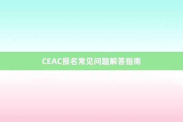 CEAC报名常见问题解答指南