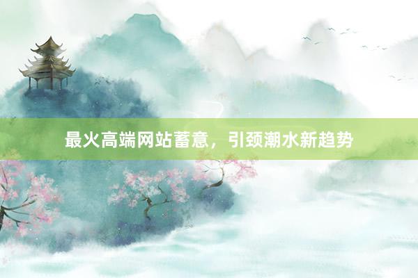 最火高端网站蓄意，引颈潮水新趋势